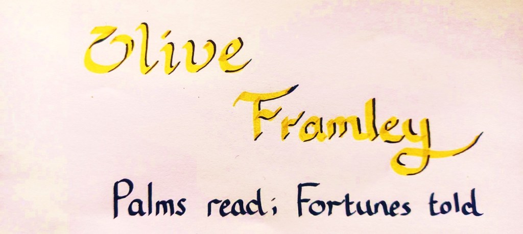Olive Framley. Palms read; Fortunes told. In calligraphy pen.